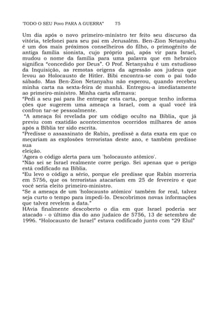 'TODO O SEU Povo PARA A GUERRA” 75
Um dia após o novo primeiro-ministro ter feito seu discurso da
vitória, telefonei para seu pai em Jerusalém. Ben-Zion Netanyahu
é um dos mais próximos conselheiros do filho, o primogênito de
antiga família sionista, cujo próprio pai, após vir para Israel,
mudou o nome da família para uma palavra que em hebraico
significa “concedido por Deus”. O Prof. Netanyahu é um estudioso
da Inquisição, as remotas origens da agressão aos judeus que
levou ao Holocausto de Hitler. Bibi encontra-se com o pai todo
sábado. Mas Ben-Zion Netanyahu não esperou, quando recebeu
minha carta na sexta-feira de manhã. Entregou-a imediatamente
ao primeiro-ministro. Minha carta afirmava:
“Pedi a seu pai para lhe entregar esta carta, porque tenho informa
ções que sugerem uma ameaça a Israel, com a qual você irá
confron tar-se pessoalmente.
“A ameaça foi revelada por um código oculto na Bíblia, que já
previu com exatidão acontecimentos ocorridos milhares de anos
após a Bíblia ter sido escrita.
“Predisse o assassinato de Rabin, predissè a data exata em que co
meçariam as explosões terroristas deste ano, e também predisse
sua
eleição.
'Agora o código alerta para um 'holocausto atômico'.
“Não sei se Israel realmente corre perigo. Sei apenas que o perigo
está codificado na Bíblia.
“Eu levo o código a sério, porque ele predisse que Rabin morreria
em 5756, que os terroristas atacariam em 25 de fevereiro e que
você seria eleito primeiro-ministro.
“Se a ameaça de um 'holocausto atômico' também for real, talvez
seja curto o tempo para impedi-lo. Descobrimos novas informações
que talvez revelem a data.”
HAvia finalmente descoberto o dia em que Israel poderia ser
atacado - o último dia do ano judaico de 5756, 13 de setembro de
1996. “Holocausto de Israel” estava codificado junto com “29 Elul”
 