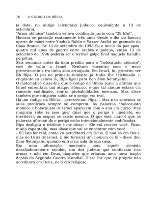 76 O CÓDIGO DA BÍBLIA
(a data, no antigo calendário judaico, equivalente a 13 de
setembro).
“Arma atômica” também estava codificada junto com “29 Elul”.
Haviam se passado exatamente três anos desde o dia do famoso
aperto de mãos entre Yitzhak Rabin e Yasser Arafat no gramado da
Casa Branca. Se 13 de setembro de 1993 foi o início da paz após
quatro mil anos de guerra entre árabes e judeus, então 13 de
setembro de 1996 poderia ser o terrível golpe final naquela batalha
perpétua.
Seis semanas antes da data predita para o “holocausto atômico”,
voei de volta a Israel. Nenhum encontro com o novo
primeiro-minis tro tinha sido arranjado. Em Israel, fui primeiro ver
Eh Rips. O pai do primeiro-ministro já tinha lhe telefonado e,
enquanto eu estava lá, Rips ligou para Ben Zion Netanyahu.
O matemático disse-lhe que o código da Bíblia parecia afirmar que
Israel enfrentava um ataque atômico, e que tal ataque estava cla
ramente codificado, contra probabilidades imensas. Mas disse
também que ninguém sabia se o perigo era real.
Há um código na Bíblia - acrescentou Rips. - Mas não sabemos se
suas predições sempre se cumprem. As palavras “holocaustq
atomico e holocausto de Israel aparecem com o ano em curso. Mas
ninguém sabe se isso quer dizer que o perigo é imediato, ou
inevitável, ou sequer se existe mesmo. O que está claro é que as
palavras afirman do o perigo estão intencionalmente codificadas.
Rips desligou o telefone e me disse: - Ele vai receber você. Ficou
muito espantado, mas disse que vai se encontrar com você.
- SE isto for real, então eu acreditarei em Deus. E não só em Deus,
mas no Deus de Israel. E me tornarei um homem de fé - disse Ben
Zion Netanyahu quando entrei na sala de sua casa.
Era uma afirmação marcante para aquele sionista
desafiadoramente secular, um dos judeus que confiavam nas
armas e não em Deus, daqueles que criaram uma nova nação
depois da Segunda Guerra Mundial. Disse lhe que eu próprio não
acreditava em Deus, nem era religioso.
 