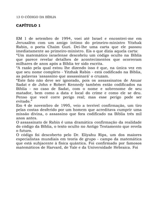 13 O CÓDIGO DA BÍBLIA
CAPÍTULO 1
EM 1 de setembro de 1994, voei até Israel e encontrei-me em
Jerusalém com um amigo íntimo do primeiro-ministro Yitzhak
Rabin, o poeta Chaim Guri. Dei-lhe uma carta que ele passou
imediatamente ao primeiro-ministro. Eis o que dizia aquela carta:
“Um matemático israelense descobriu um código oculto na Bíblia
que parece revelar detalhes de acontecimentos que ocorreram
milhares de anos após a Bíblia ter sido escrita.
“A razão pela qual estou lhe dizendo isso é que, na única vez em
que seu nome completo - Yitzhak Rabin - está codificado na Bíblia,
as palavras 'assassino que assassinará' o cruzam.
“Este fato não deve ser ignorado, pois os assassinatos de Anuar
Sadat e de John e Robert Kennedy também estão codificados na
Bíblia - no caso de Sadat, com o nome e sobrenome de seu
matador, bem como a data e local do crime e como ele se deu.
Penso que você corre perigo real; mas esse perigo pode ser
evitado.”
Em 4 de novembro de 1995, veio a terrível confirmação, um tiro
pelas costas desferido por um homem que acreditava cumprir uma
missão divina, o assassino que fora codificado na Bíblia três mil
anos antes.
O assassinato de Rabin é uma dramática confirmação da realidade
do código da Bíblia, o texto oculto no Antigo Testamento que revela
o futuro.
O código foi descoberto pelo Dr. Eliyahu Rips, um dos maiores
especialistas mundiais em teoria de grupo - campo da matemática
que está subjacente à física quântica. Foi confirmado por famosos
matemáticos de Harvard, de Yale e da Universidade Hebraica. Foi
 