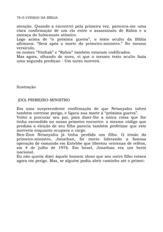78 O CÓDIGO DA BÍBLIA
atenção. Quando a encontrei pela primeira vez, parecera-me uma
clara confirmação de um elo entre o assassinato de Rabin e a
ameaça do holocausto atômico.
Logo acima de “a próxima guerra”, o texto oculto da Bíblia
afirmava: “Será após a morte do primeiro-ministro.” No mesmo
versículo,
os nomes “Yitzhak” e “Rabin” também estavam codificados.
Mas agora, olhando de novo, vi que o mesmo texto oculto fazia
uma segunda prediçao - Um outro morrerá.
Ilustração
(DO) PRIMEIRO-MINISTRO
Era uma surpreendente confirmação de que Netanyahu talvez
também corresse perigo, e ligava sua morte à “próxima guerra”.
Voltei a procurar seu pai, para dizer-lhe a única coisa que lhe
tinha escondido no nosso primeiro encontro: o mesmo código que
predizia a eleição de seu filho parecia também profetizar que este
morreria enquanto ocupava o cargo.
Ben-Zion Netanyahu já tinha perdido um filho. O irmão do
primeiro-ministro, Jonathan, foi morto liderando a famosa
operação de comando em Entebbe que libertou centenas de reféns,
em 4 de julho de 1976. Em Israel, Jonathan era um herói
nacional.
Eu não queria dizer àquele homem idoso que seu outro filho estava
agora em perigo. Mas, se alguém podia abrir caminho até o primei-
 