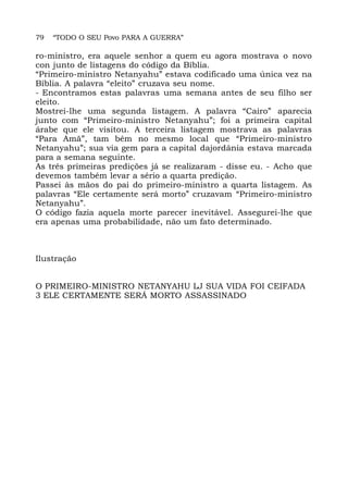 79 “TODO O SEU Povo PARA A GUERRA”
ro-ministro, era aquele senhor a quem eu agora mostrava o novo
con junto de listagens do código da Bíblia.
“Primeiro-ministro Netanyahu” estava codificado uma única vez na
Bíblia. A palavra “eleito” cruzava seu nome.
- Encontramos estas palavras uma semana antes de seu filho ser
eleito.
Mostrei-lhe uma segunda listagem. A palavra “Cairo” aparecia
junto com “Primeiro-ministro Netanyahu”; foi a primeira capital
árabe que ele visitou. A terceira listagem mostrava as palavras
“Para Amã”, tam bém no mesmo local que “Primeiro-ministro
Netanyahu”; sua via gem para a capital dajordânia estava marcada
para a semana seguinte.
As três primeiras predições já se realizaram - disse eu. - Acho que
devemos também levar a sério a quarta predição.
Passei às mãos do pai do primeiro-ministro a quarta listagem. As
palavras “Ele certamente será morto” cruzavam “Primeiro-ministro
Netanyahu”.
O código fazia aquela morte parecer inevitável. Assegurei-lhe que
era apenas uma probabilidade, não um fato determinado.
Ilustração
O PRIMEIRO-MINISTRO NETANYAHU LJ SUA VIDA FOI CEIFADA
3 ELE CERTAMENTE SERÁ MORTO ASSASSINADO
 