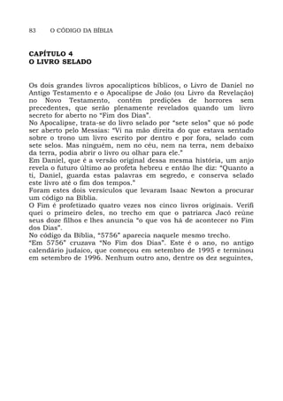83 O CÓDIGO DA BÍBLIA
CAPÍTULO 4
O LIVRO SELADO
Os dois grandes livros apocalípticos bíblicos, o Livro de Daniel no
Antigo Testamento e o Apocalipse de João (ou Livro da Revelação)
no Novo Testamento, contêm predições de horrores sem
precedentes, que serão plenamente revelados quando um livro
secreto for aberto no “Fim dos Dias”.
No Apocalipse, trata-se do livro selado por “sete selos” que só pode
ser aberto pelo Messias: “Vi na mão direita do que estava sentado
sobre o trono um livro escrito por dentro e por fora, selado com
sete selos. Mas ninguém, nem no céu, nem na terra, nem debaixo
da terra, podia abrir o livro ou olhar para ele.”
Em Daniel, que é a versão original dessa mesma história, um anjo
revela o futuro último ao profeta hebreu e então lhe diz: “Quanto a
ti, Daniel, guarda estas palavras em segredo, e conserva selado
este livro até o fim dos tempos.”
Foram estes dois versículos que levaram Isaac Newton a procurar
um código na Bíblia.
O Fim é profetizado quatro vezes nos cinco livros originais. Verifi
quei o primeiro deles, no trecho em que o patriarca Jacó reúne
seus doze filhos e lhes anuncia “o que vos há de acontecer no Fim
dos Dias”.
No código da Bíblia, “5756” aparecia naquele mesmo trecho.
“Em 5756” cruzava “No Fim dos Dias”. Este é o ano, no antigo
calendário judaico, que começou em setembro de 1995 e terminou
em setembro de 1996. Nenhum outro ano, dentre os dez seguintes,
 