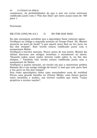 84 O CÓDIGO DA BÍBLIA
combinava. As probabilidades de que o ano em curso estivesse
codificado junto com o “Fim dos Dias” por mero acaso eram de 100
para 1.
Ilustração
EM 5756 (1995/96 d.C.) O NO FIM DOS DIAS
Eu não conseguia acreditar que o apocalipse fosse começar agora.
Verifiquei no código a segunda menção ao Tempo Final. Ali, Moisés
anuncia ao povo de Israel “o que aquele povo fará ao teu povo no
fim dos tempos”. Este trecho estava codificado junto com o
assassinato Rabin.
Verifiquei a terceira menção. Pouco antes de sua morte, Moisés faz
último discurso aos antigos israelitas e novamente os alerta:
“Quando todos esses males tiverem caído sobre ti, no fim dos
tempos...” Também este trecho estava codificado junto com o
assassinato de Rabin.
Verifiquei a quarta menção, no trecho em que o misterioso profeta
Balaam diz a um antigo inimigo de Israel “o mal que este povo fará
a teu povo no fim dos tempos”.
Sua visão apocalíptica tinha uma assustadora aura de realidad
Previa uma grande batalha no Oriente Médio, uma futura guerra
entre israelitas e árabes, um terrível conflito que traria “ruína
perpétua a muitas nações”.
 