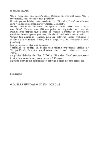 85 O Livro SELADO
“Eu o vejo, mas não agora”, disse Balaam há três mil anos. “Eu o
contemplo, mas ele nao esta proximo.
No código da Bíblia, esta predição do “Fim dos Dias” combinava
com “Holocausto atômico” e “Guerra Mundial”.
HAVIA uma outra maneira pela qual a Bíblia profetizava o “Fim
dos Dias”. Estava nas últimas palavras originais do Livro de
Daniel, logo depois que o anjo se recusa a contar ao profeta os
detalhes de um apocalipse que, diz ele, durará três anos e meio.
“Segue teu caminho, Daniel, pois as palavras foram fechadas e
seladas até o tempo final”, diz o anjo. “Tu te levantarás para
(receber)
tua herança, no fim dos tempos.
Verifiquei no código da Bíblia esta última expressão bíblica do
Tempo Final. Também combinava com o ano então em curso,
1996.
As probabilidades de “Em 5756” e “Fim dos Dias” reaparecerem
juntos por acaso eram superiores a 200 para 1.
Fiz uma corrida de computador cobrindo mais de cem anos. Ne
Ilustração
O GUERRA MUNDIAL O NO FIM DOS DIAS
 