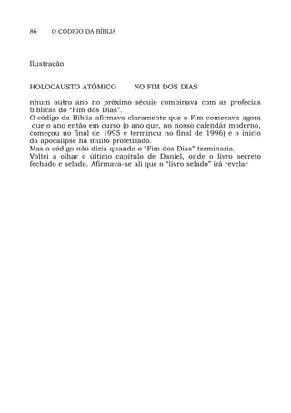 86 O CÓDIGO DA BÍBLIA
Ilustração
HOLOCAUSTO ATÔMICO NO FIM DOS DIAS
nhum outro ano no próximo sécuio combinava com as profecias
bíblicas do “Fim dos Dias”.
O código da Bíblia afirmava claramente que o Fim começava agora
que o ano então em curso (o ano que, no nosso calendár moderno,
começou no final de 1995 e terminou no final de 1996) e o início
do apocalipse há muito profetizado.
Mas o código não dizia quando o “Fim dos Dias” terminaria.
Voltei a olhar o último capítulo de Daniel, onde o livro secreto
fechado e selado. Afirmava-se ali que o “livro selado” irá revelar
 