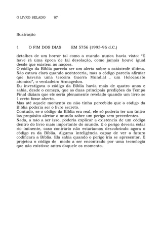 O LIVRO SELADO 87
Ilustração
1 O FIM DOS DIAS EM 5756 (1995-96 d.C.)
detalhes de um horror tal como o mundo nunca havia visto: “E
have rá uma época de tal desolação, como jamais houve igual
desde que existem as naçoes.
O código da Bíblia parecia ser um alerta sobre a catástrofe última.
Não estava claro quando aconteceria, mas o código parecia afirmar
que haveria uma terceira Guerra Mundial , um Holocausto
atomico”, o verdadeiro Armagedon.
Eu investigava o código da Bíblia havia mais de quatro anos e
sabia, desde o começo, que as duas principais predições do Tempo
Final diziam que ele seria plenamente revelado quando um livro se
1 creto fosse aberto.
Mas até aquele momento eu não tinha percebido que o código da
Bíblia poderia ser o livro secreto.
Contudo, se o código da Bíblia era real, ele só poderia ter um único
ias propósito alertar o mundo sobre um perigo sem precedentes.
Nada, a não a ser isso, poderia explicar a existência de um código
dentro do livro mais importante do mundo. E o perigo deveria estar
rio iminente, caso contrário não estaríamos descobrindo agora o
código ra da Bíblia. Alguma inteligência capaz de ver o futuro
codificara a Bíblia. Ela sabia quando o perigo iria se apresentar. E
projetou o código de modo a ser encontrado por uma tecnologia
que não existisse antes daquele os momento.
 