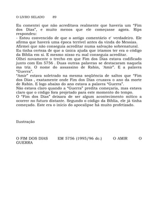 O LIVRO SELADO 89
Eu comentei que não acreditava realmente que haveria um “Fim
dos Dias”, e muito menos que ele começasse agora. Rips
respondeu:
- Estou convencido de que o antigo comentário e' verdadeiro. Ele
afirma que haverá uma época terrível antes da vinda do Messias.
Afirmei que não conseguia acreditar numa salvação sobrenatural.
Eu tinha certeza de que a única ajuda que iríamos ter era o código
da Bíblia em si. E mesmo nisso eu mal conseguia acreditar.
Olhei novamente o trecho em que Fim dos Dias estava codificado
junto com Em 5756 . Duas outras palavras se destacaram naquela
ma triz. O nome do assassino de Rabin, 'Amir”. E a palavra
“Guerra”.
“Amir” estava soletrado na mesma seqüência de saltos que “Fim
dos Dias , exatamente onde Fim dos Dias cruzava o ano da morte
de Rabin. E logo abaixo do ano estava a palavra “Guerra”.
Não estava claro quando a “Guerra” predita começaria, mas estava
claro que o código fora projetado para este momento do tempo.
O “Fim dos Dias” deixara de ser algum acontecimento mítico a
ocorrer no futuro distante. Segundo o código da Bíblia, ele já tinha
começado. Este era o início do apocalipse há muito profetizado.
Ilustração
O FIM DOS DIAS EM 5756 (1995/96 dc.) O AMIR O
GUERRA
 