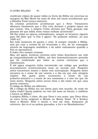 O LIVRO SELADO 91
conderam cópias de quase todos os livros da Bíblia em cavernas às
margens do Mar Morto há mais de dois mil anos) acreditavam que
a Batalha Final estava iminente.
Os cristãos primitivos acreditavam que o Novo Testamento
afirmava claramente que o Fim viria durante a própria época em
que viviam. Ora, o próprio Cristo alertara que “Esta geração não
passará até que todas estas coisas tenham acontecido”.
OS Em todas as épocas subseqüentes, sempre se levantou alguém
para OS dizer que “o Fim é agora”. No primeiro milênio, no ano
1000 d.C.
Em todo momento de guerra e crise. E sempre citando a Bíblia,
sem pre com a certeza de ter levantado o véu, de ter enxergado
através da linguagem simbólica, e de saber exatamente quando o
Fim se aproximava.
E todos eles sempre erraram.
Mas, até agora, nenhum cientista sério tinha descoberto um códi
go computadorizado na Bíblia, um fato matematicamente provado
que foi confirmado por todos os outros cientistas que o
examinaram.
E até agora ninguém tinha encontrado um código que predizia
acuradamente acontecimentos reais no mundo real. Ninguém
antes encontrara nomes e datas com antecipação. Ninguém antes
encontra ra o nome de um cometa e o dia em que este atingiria
Júpiter. Nin guém antes encontrara o nome de um
primeiro-ministro e o nome de seu assassino e o ano em que ele
seria morto. Ninguém antes encon trara o dia exato em que uma
guerra começou.
O código da Bíblia era diferente.
SE o código da Bíblia era um alerta para este mundo, de onde ele
tinha vindo? Quem poderia ver três mil anos no futuro, e codificar
o futuro na Bíblia?
A própria Bíblia, é claro, diz que Deus é seu autor, que Deus ditou
os cinco livros originais a Moisés no Monte Sinai: “E o Senhor
disse a Moisés: Sobe o monte e vem até mim. Enquanto ali
estiveres, dar-te-ei as pedras gravadas, a Lei e os Mandamentos.”
 