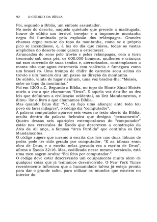 92 O CÓDIGO DA BÍBLIA
Foi, segundo a Bíblia, um embate assustador.
No meio do deserto, naquela quietude que precede a madrugada,
houve de súbito um terrível trovejar e a imponente montanha
negra foi iluminada pela explosão dos relâmpagos. Grandes
chamas ergue ram-se do topo da montanha, como se o próprio
pico se incendiasse, e, à luz do dia que raiava, todas as vastas
amplidões do deserto come çaram a estremecer.
Arrancados do sono pelo trovão e pelos relâmpagos, com a terra
tremendo sob seus pés, os 600.000 homens, mulheres e crianças
saí ram correndo de suas tendas e, aterrorizados, contemplaram a
monta nha que agora estremecia com violência e fumegava como
um brasei ro. Uma trompa de chifre de carneiro soou acima do
trovão e um homem deu um passo na direção da montanha.
De súbito, vinda de lugar nenhum, uma voz bradou-lhe: “Moisés,
sobe ao topo da montanha.”
Foi em 1200 a.C. Segundo a Bíblia, no topo do Monte Sinai Moisés
ouviu a voz a que chamamos “Deus”. E aquela voz deu-lhe as dez
leis que definiram a civilização ocidental, os Dez Mandamentos, e
ditou- lhe o livro a que chamamos Bíblia.
Mas quando Deus diz: “Vê, eu faço uma aliança: ante todo teu
povo eu farei milagres”, o código diz “computador”.
A palavra computador aparece seis vezes no texto aberto da Biblia,
oculta dentro da palavra hebraica que designa “pensamento”.
Quatro dessas seis aparições extemporâneas do “computador”
estão nos versículos do Êxodo que descrevem a construção da
Arca da Ali ança, a famosa “Arca Perdida” que continha os Dez
Mandamentos.
O código sugere que mesmo a escrita das leis nas duas tábuas de
pedra pode ter sido gerada por computador. “E as tábuas eram
obra de Deus, e a escrita nelas gravada era a escrita de Deus”,
afirma o Êxodo 32:16. Mas, codificada nesse mesmo versículo, está
uma men sagem oculta: “Foi feito por computador.”
O código deve estar descrevendo um equipamento muito além de
qualquer coisa que já tenhamos desenvolvido. O New York Times
recentemente informou que a humanidade talvez já esteja pronta
para dar o grande salto, para utilizar os mundos que existem no
interior do
 