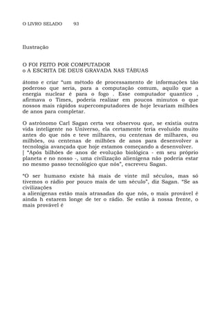 O LIVRO SELADO 93
Ilustração
O FOI FEITO POR COMPUTADOR
o A ESCRITA DE DEUS GRAVADA NAS TÁBUAS
átomo e criar “um método de processamento de informações tão
poderoso que seria, para a computação comum, aquilo que a
energia nuclear é para o fogo . Esse computador quantico ,
afirmava o Times, poderia realizar em poucos minutos o que
nossos mais rápidos supercomputadores de hoje levariam milhões
de anos para completar.
O astrônomo Carl Sagan certa vez observou que, se existia outra
vida inteligente no Universo, ela certamente teria evoluído muito
antes do que nós e teve milhares, ou centenas de milhares, ou
milhões, ou centenas de milhões de anos para desenvolver a
tecnologia avançada que hoje estamos começando a desenvolver.
[ “Após bilhões de anos de evolução biológica - em seu próprio
planeta e no nosso -, uma civilização alienígena não poderia estar
no mesmo passo tecnológico que nós”, escreveu Sagan.
“O ser humano existe há mais de vinte mil séculos, mas só
tivemos o rádio por pouco mais de um século”, diz Sagan. “Se as
civilizações
a alienígenas estão mais atrasadas do que nós, o mais provável é
ainda h estarem longe de ter o rádio. Se estão à nossa frente, o
mais provável é
 