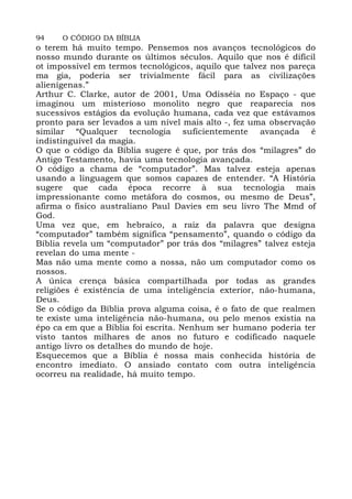94 O CÓDIGO DA BÍBLIA
o terem há muito tempo. Pensemos nos avanços tecnológicos do
nosso mundo durante os últimos séculos. Aquilo que nos é difícil
ot impossível em termos tecnológicos, aquilo que talvez nos pareça
ma gia, poderia ser trivialmente fácil para as civilizações
alienígenas.”
Arthur C. Clarke, autor de 2001, Uma Odisséia no Espaço - que
imaginou um misterioso monolito negro que reaparecia nos
sucessivos estágios da evolução humana, cada vez que estávamos
pronto para ser levados a um nível mais alto -, fez uma observação
similar “Qualquer tecnologia suficientemente avançada é
indistinguível da magia.
O que o código da Bíblia sugere é que, por trás dos “milagres” do
Antigo Testamento, havia uma tecnologia avançada.
O código a chama de “computador”. Mas talvez esteja apenas
usando a linguagem que somos capazes de entender. “A História
sugere que cada época recorre à sua tecnologia mais
impressionante como metáfora do cosmos, ou mesmo de Deus”,
afirma o físico australiano Paul Davies em seu livro The Mmd of
God.
Uma vez que, em hebraico, a raiz da palavra que designa
“computador” também significa “pensamento”, quando o código da
Bíblia revela um “computador” por trás dos “milagres” talvez esteja
revelan do uma mente -
Mas não uma mente como a nossa, não um computador como os
nossos.
A única crença básica compartilhada por todas as grandes
religiões é existência de uma inteligência exterior, não-humana,
Deus.
Se o código da Bíblia prova alguma coisa, é o fato de que realmen
te existe uma inteligência não-humana, ou pelo menos existia na
épo ca em que a Bíblia foi escrita. Nenhum ser humano poderia ter
visto tantos milhares de anos no futuro e codificado naquele
antigo livro os detalhes do mundo de hoje.
Esquecemos que a Bíblia é nossa mais conhecida história de
encontro imediato. O ansiado contato com outra inteligência
ocorreu na realidade, há muito tempo.
 