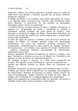 O LIVRO SELADO 95
Segundo a Bíblia, tal contato aconteceu quando uma voz saída do
nada falou com Abraão e também quando ela, da Sarça Ardente,
dirigiu-se a Moisés.
O código da Bíblia é, na verdade, uma forma alternativa de conta-
e to sugerida pelos cientistas que buscam vida inteligente além
deste planeta: “A descoberta de um artefato ou mensagem
alienígena sobre a Terra ou perto dela.”
r: O físico Davies aventou a teoria de que o “artefato alienígena” a
poderia ser “programado de modo a manifestar-se quando a
civilização terrena cruzasse um certo portal de avanço”. Isso
descreve à perfeição o código da Bíblia. Tinha uma fechadura de
controle de tempo. Só poderia ser aberto depois que o computador
tivesse sido inventado.
O resto da visão de Davies é também uma descrição precisa do
código da Bíblia: “O artefato poderia então ser interrogado
diretamente, tal como um moderno terminal interativo de
computador, estabelecendo-se uma espécie de diálogo imediato.
Tal mecanismo - na verdade, uma cápsula de tempo extraterrestre
- poderia armazenar imensas quantidades de informações
importantes para nós.”
Davies, ganhador do Prêmio Templeton de ciência e religião, ima
gina “encontrar o artefato na Lua ou em Marte” ou “descobri-lo de
repente na face da Terra, no momento propício”.
Na verdade, sempre o tivemos. É o livro mais conhecido do
mundo. Nós apenas nunca percebemos o que ele realmente era.
AquILo que Moisés recebeu no Monte Sinai era realmente um
banco
de dados interativo, ao qual até agora não tínhamos pleno acesso.
A Bíblia que “Deus” ditou a Moisés era, na realidade, um programa
de computador. Primeiro foi gravada na pedra, depois escrita em
rolos de pergaminho. Depois impressa na forma de livro. Mas, no
código, ela é chamada de “o antigo programa de computador”.
Agora esse programa de computador pode ser operado, revelando a
verdade oculta sobre nosso passado e nosso futuro.
 