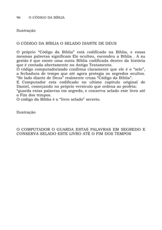 96 O CÓDIGO DA BÍBLIA
Ilustração
O CÓDIGO DA BÍBLIA O SELADO DIANTE DE DEUS
O próprio “Código da Bíblia” está codificado na Bíblia, e essas
mesmas palavras significam Ele ocultou, escondeu a Biblia . A su
gestão é que existe uma outra Bíblia codificada dentro da história
que é contada abertamente no Antigo Testamento.
O código computadorizado confirma claramente que ele é o “selo”,
a fechadura de tempo que até agora protegia os segredos ocultos.
“Se lado diante de Deus” realmente cruza “Código da Bíblia”.
E Computador esta codificado no ultimo capitulo original de
Daniel, começando no próprio versículo que ordena ao profeta:
“guarda estas palavras em segredo, e conserva selado este livro até
o Fim dos tempos.
O código da Bíblia é o “livro selado” secreto.
Ilustração
O COMPUTADOR O GUARDA ESTAS PALAVRAS EM SEGREDO E
CONSERVA SELADO ESTE LIVRO ATÉ O FIM DOS TEMPOS
 