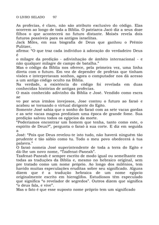 O LIVRO SELADO 97
As profecias, é claro, não são atributo exclusivo do código. Elas
ocorrem ao longo de toda a Bíblia. O patriarca Jacó diz a seus doze
filhos o que acontecerá no futuro distante. Moisés revela dois
futuros possíveis para os antigos israelitas.
Jack Miles, em sua biografia de Deus que ganhou o Prêmio
Pulitzer,
afirma: “O que traz cada indivíduo à adoração do verdadeiro Deus
é
o milagre da predição - adivinhação de âmbito internacional - e
não qualquer milagre de campo de batalha.”
Mas o código da Bíblia nos oferece, pela primeira vez, uma linha
direta com o futuro. Em vez de depender de profetas que tinham
visões e interpretavam sonhos, agora o computador nos dá acesso
a um antigo código oculto na Bíblia.
Na verdade, a existência do código foi revelada em duas
conhecidas histórias de antigas profecias.
O mais conhecido adivinho da Biblia e José. Vendido como escra
ae
vo por seus irmãos invejosos, Jose contou o futuro ao faraó e
acabou se tornando o virtual dirigente do Egito.
Somente José sabia que o sonho do faraó com as sete vacas gordas
e as sete vacas magras prediziam uma época de grande fome. Sua
predição salvou todos os egípcios da morte.
“Poderíamos encontrar um homem que tenha, tanto como este, o
espírito de Deus?”, pergunta o faraó à sua corte. E diz em seguida
a
José: “Pois que Deus revelou-te isto tudo, não haverá ninguém tão
prudente e tão sábio como tu. Todo o meu povo obedecerá à tua
palavra.”
O faraó nomeia José superintendente de toda a terra do Egito e
dá-lhe um novo nome, “Tzafenat-Paneah”.
Tzafenat-Paneah é sempre escrito de modo igual ou semelhante em
todas as traduções da Bíblia e, mesmo no hebraico original, sem
pre tratado como um nome próprio. Ao longo dos milênios, tem
havido muitas especulações eruditas sobre seu significado. Alguns
dizem que é a tradução hebraica de um nome egípcio
originalmente escrito em hieroglifos. Estudiosos têm especulado
que significa “o revelador de segredos”. Outros dizem que significa
“o deus fala, e vive”.
Mas o fato é que esse suposto nome próprio tem um significado
 