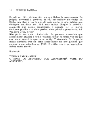 15 O CÓDIGO DA BÍBLIA
Eu não acreditei plenamente... até que Rabin foi assassinado. Eu
próprio encontrei a predição de seu assassinato no código da
Bíblia, um claro aviso de que ele seria morto no ano judaico que
começou em finais de 1995, mas nunca cheguei a acreditar
realmente que aquilo aconteceria. E quando ele foi morto,
conforme predito e na data predita, meu primeiro pensamento foi,
'Ah, meu Deus, é real!”
Não podia ser uma coincidência. As palavras assassino que
assassinará” cruzam o nome “Yitzhak Rabin” na única vez em que
esse nome completo aparece no Antigo Testamento. O código da
Bíblia afirmava que ele seria assassinado no ano judaico que
começava em setembro de 1995. E então, em 4 de novembro,
Rabin estava morto.
Ilustração
YITZHAK RABIN - AMI R
O NOME DO ASSASSINO QUE ASSASSINARÁ NOME DO
ASSASSINO
 