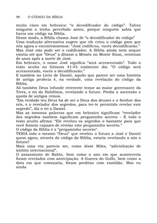 98 O CÓDIGO DA BÍBLIA
muito claro em hebraico: “o decodificador do código”. Talvez
ninguém o tenha percebido antes, porque ninguém sabia que
havia um código na Bíblia.
Desse modo, a Bíblia chama José de “o decodificador do código”
Uma tradução alternativa sugere que ele criou o código para que
nós agora o encontrássemos: “José codificou, vocês decodificarão.”
Mas José não pode ser o codificador. A Bíblia ainda nem sequer
existia até que “Deus” a ditasse a Moisés no Monte Sinai, centenas
de anos após a morte de José.
Em hebraico, o nome José significa “será acrescentado”. Todo o
texto oculto no Gênesis 41:45 realmente diz: “O código será
acrescentado, vocês o decodificarão.”
E também no Livro de Daniel, aquilo que parece ser uma história
de antiga profecia é, na verdade, uma revelação do código da
Bíblia.
Ali também Deus infunde reverente temor ao maior governante da
Terra, o rei da Babilônia, revelando o futuro. Prediz a ascensão e
queda de antigos reinos.
“Em verdade teu Deus há de ser o Deus dos deuses e o Senhor dos
reis, e o revelador dos segredos, para ter-te permitido revelar este
segredo”, diz o rei a Daniel.
Mas as mesmas palavras que em hebraico significam “revelador
dos segredos tambem significam pergaminho secreto - E todo o
texto oculto afirma: “Ele revelou os segredos o bastante para que
você fossem capazes de revelar este pergaminho secreto.”
O código da Bíblia é o “pergaminho secreto”.
TERIA sido o mesmo “Deus” que revelou o futuro a José e Daniel
quem agora, através do código da Bíblia, estaria revelando a nós o
futuro?
Mais uma vez parecia ser, como disse Miles, “adivinhação de
âmbito internacional”.
O assassinato de Rabin, bem como o ano em que aconteceria
foram revelados com antecipação. A Guerra do Golfo, bem como a
data em que começaria, foram preditas com exatidão. Mas eu
ainda
 
