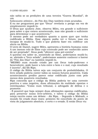 O LIVRO SELADO 99
não sabia se as predições de uma terceira “Guerra Mundial”, de
um
holocausto atômico , do Fim dos Dias tambem eram acuradas.
E eu me perguntava por que “Deus” revelaria o perigo em vez de
simplesmente impedi-lo.
O Deus que ajudava Jose, observa Miles, era grande o suficiente
para saber o que estava acontecendo, mas não grande o suficiente
para determinar o que aconteceria.”
O mesmo pode ser verdadeiro quanto a quem quer que tenha
codificado a Biblia. Esse alguem podia ver o futuro, mas era
incapaz de mudá-lo. Tudo o que poderia fazer era codificar um
alerta na Bíblia.
O Livro de Daniel, sugere Miles, apresenta a história humana como
A um imenso rolo de filme cujo conteudo pode ser conhecido antes
de ser projetado”. Deus pode “oferecer uma pré-estréia”.
A questao era saber se, assistindo ao filme, poderiamos mudá-lo;
se, abrindo o “livro selado”, poderíamos somente conhecer o horror
do “Fim dos Dias” ou também impedi-lo.
“MESMO num mundo criado por um Deus todo-poderoso e
benevolente, pode haver a luta entre o bem e o mal, cujo resultado
é incerto”, diz Eh Rips.
O código da Bíblia talvez seja um conjunto de probabilidades, O
livro selado poderia conter todos os nossos futuros possíveis. Cada
acontecimento predito parece estar codificado junto com pelo
menos dois possíveis resultados.
Rips concorda que o código da Bíblia poderia ter uma corrente
positiva e uma negativa, duas afirmações da realidade opostas e
entrelaçadas: “Como num tribunal, o advogado de defesa e o
promotor.
- É possível que haja sempre duas afirmações opostas codificadas,
para preservar nosso livre-arbítrio, e talvez o código da Bíblia
esteja escrito como um debate - diz Rips. - Segundo o Midrash, o
mundo foi criado duas vezes: primeiro foi concebido do ponto de
vista do julgamento absoluto, o certo e o errado. E então Deus viu
 