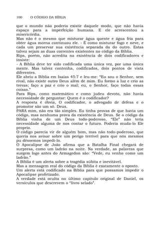100 O CÓDIGO DA BÍBLIA
que o mundo não poderia existir daquele modo, que não havia
espaço para a imperfeição humana. E ele acrescentou a
misericórdia.
Mas não é o mesmo que misturar água quente e água fria para
obter água morna continuou ele. - É como misturar fogo e neve, e
cada um preservar sua existência separada da do outro. Estas
talvez sejam as duas correntes existentes no código da Bíblia.
Rips, porém, não acredita na existência de dois codificadores e
insiste:
- A Bíblia deve ter sido codificada uma única vez, por uma única
mente. Mas talvez contenha, codificados, dois pontos de vista
diferentes.
Ele abriu a Bíblia em Isaías 45:7 e leu-me: “Eu sou o Senhor, sem
rival, não existe outro Deus além de mim. Eu formo a luz e crio as
trevas; faço a paz e crio o mal; eu, o Senhor, faço todas essas
coisas.”
Para Rips, como matemático e como judeu devoto, não havia
necessidade de perguntar: Quem é o codificador?
A resposta é óbvia, O codificador, o advogado de defesa e o
promotor são um só. Deus.
PARA mim, não era tão simples. Eu tinha provas de que havia um
código, mas nenhuma prova da existência de Deus. Se o código da
Bíblia vinha de um Deus todo-poderoso, “Ele” não teria
necessidade alguma de nos contar o futuro. Poderia muda-lo Ele
proprio.
O código parecia vir de alguém bom, mas não todo-poderoso, que
queria nos avisar sobre um perigo terrível para que nós mesmos
pu déssemos impedi-lo.
O Apocalipse de João afirma que a Batalha Final chegará de
surpresa, como um ladrão na noite. Na verdade, as palavras que
surgem logo antes do Armagedon são: “Vede, eu venho como um
ladrão.”
A Bíblia é um alerta sobre a tragédia súbita e inevitável.
Mas a mensagem real do código da Bíblia é exatamente o oposto.
Um alerta está codificado na Bíblia para que possamos impedir o
Apocalipse profetizado.
A verdade está oculta no último capítulo original de Daniel, os
versículos que descrevem o “livro selado”.
 