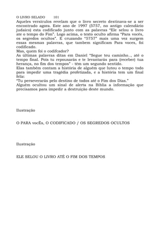 O LIVRO SELADO 101
Aqueles versículos revelam que o livro secreto destinava-se a ser
encontrado agora. Este ano de 1997 (5757, no antigo calendário
judaico) esta codificado junto com as palavras “Ele selou o livro
ate o tempo do Fim”. Logo acima, o texto oculto afirma “Para vocês,
os segredos ocultos”. E cruzando “5757” mais uma vez surgem
essas mesmas palavras, que tambem significam Para voces, foi
codificado.
Mas, quem foi o codifcador?
As últimas palavras ditas em Daniel “Segue teu caminho.., até o
tempo final. Pois tu repousarás e te levantarás para (receber) tua
herança, no fim dos tempos” - têm um segundo sentido.
Elas também contam a história de alguém que lutou o tempo todo
para impedir uma tragédia profetizada, e a história tem um final
feliz:
“Tu perseverarás pelo destino de todos até o Fim dos Dias.”
Alguém ocultou um sinal de alerta na Bíblia a informação que
precisamos para impedir a destruição deste mundo.
Ilustração
O PARA vocÊs, O CODIFICADO / OS SEGREDOS OCULTOS
Ilustração
ELE SELOU O LIVRO ATÉ O FIM DOS TEMPOS
 