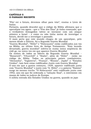 103 O CÓDIGO DA BÍBLIA
CAPÍTULO 5
O PASSADO RECENTE
“PAJ ver o futuro, devemos olhar para trás”, ensina o Livro de
Isaías.
Portanto, quando descobri que o código da Bíblia afirmava que o
apocalipse era agora - que o “Fim dos Dias” já tinha começado, que
o verdadeiro Armagedon talvez se iniciasse com um ataque
atômico a Israel - e como eu não tinha meios de investigar o
futuro, decidi-me a investigar o passado.
O mais perto que este mundo chegou de um apocalipse, pelo
menos desde o Dilúvio, foi a Segunda Guerra Mundial.
“Guerra Mundial”, “Hitler” e “Holocausto” estão codificados jun tos
na Bíblia, no último livro do Antigo Testamento. “Este mundo
devastado, guerra mundial” soletra-se numa única seqüência do
códi go, na unica vez em que aparece Guerra Mundial
Os nomes de todos os líderes da Segunda Guerra Mundial -
“Roosevelt”, “Churchill” e “Stalin”, além de “Hitler” - estão no
código da Bíblia. Todos os principais países combatentes,
“Alemanha”, “Inglaterra”, “França”, “Rússia”, Japão” e “Estados
Unidos”, tam bem estao codificados Junto com Guerra Mundial
O ano em que a guerra começou, 1939, aparece codificado junto
com “Guerra Mundial” e junto com “A. Hitler”, e a palavra “Nazista”
surge no mesmo trecho. “O Holocausto” está codificado junto com
1942, ano em que foi ordenada a “solução final”, o extermínio em
massa de todos os judeus da Europa.
A súbita entrada dos Estados Unidos na guerra, quando os japo
 