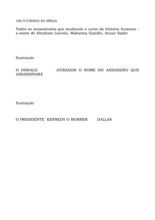 106 O CÓDIGO DA BÍBLIA
Todos os assassinatos que mudaram o curso da história humana -
a morte de Abraham Lincoin, Mahatma Gandhi, Anuar Sadat
Ilustração
O OSWALD ATIRADOR O NOME DO ASSASSINO QUE
ASSASSINARÁ
Ilustração
O PRESIDENTE KENNEDY O MORRER DALLAS
 