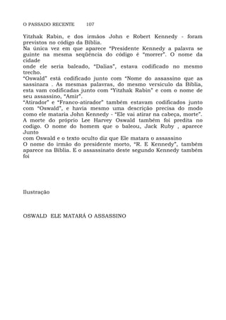 O PASSADO RECENTE 107
Yitzhak Rabin, e dos irmãos John e Robert Kennedy - foram
previstos no código da Bíblia.
Na única vez em que aparece “Presidente Kennedy a palavra se
guinte na mesma seqüência do código é “morrer”. O nome da
cidade
onde ele seria baleado, “Dalias”, estava codificado no mesmo
trecho.
“Oswald” está codificado junto com “Nome do assassino que as
sassinara . As mesmas palavras, do mesmo versiculo da Biblia,
esta vam codificadas junto com “Yitzhak Rabin” e com o nome de
seu assassino, “Amir”.
“Atirador” e “Franco-atirador” também estavam codificados junto
com “Oswald”, e havia mesmo uma descrição precisa do modo
como ele mataria John Kennedy - “Ele vai atirar na cabeça, morte”.
A morte do próprio Lee Harvey Oswald também foi predita no
codigo. O nome do homem que o baleou, Jack Ruby , aparece
Junto
com Oswald e o texto oculto diz que Ele matara o assassino
O nome do irmão do presidente morto, “R. E Kennedy”, também
aparece na Bíblia. E o assassinato deste segundo Kennedy também
foi
Ilustração
OSWALD ELE MATARÁ O ASSASSINO
 