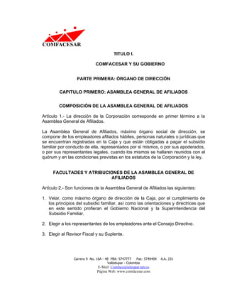 TITULO I.

                             COMFACESAR Y SU GOBIERNO


                  PARTE PRIMERA: ÓRGANO DE DIRECCIÓN

         CAPITULO PRIMERO: ASAMBLEA GENERAL DE AFILIADOS


        COMPOSICIÓN DE LA ASAMBLEA GENERAL DE AFILIADOS

Artículo 1.- La dirección de la Corporación corresponde en primer término a la
Asamblea General de Afiliados.

La Asamblea General de Afiliados, máximo órgano social de dirección, se
compone de los empleadores afiliados hábiles, personas naturales o jurídicas que
se encuentran registradas en la Caja y que están obligadas a pagar el subsidio
familiar por conducto de ella, representados por sí mismos, o por sus apoderados,
o por sus representantes legales, cuando los mismos se hallaren reunidos con el
quórum y en las condiciones previstas en los estatutos de la Corporación y la ley.


     FACULTADES Y ATRIBUCIONES DE LA ASAMBLEA GENERAL DE
                          AFILIADOS

Artículo 2.- Son funciones de la Asamblea General de Afiliados las siguientes:

1. Velar, como máximo órgano de dirección de la Caja, por el cumplimiento de
   los principios del subsidio familiar, así como las orientaciones y directrices que
   en este sentido profieran el Gobierno Nacional y la Superintendencia del
   Subsidio Familiar.

2. Elegir a los representantes de los empleadores ante el Consejo Directivo.

3. Elegir al Revisor Fiscal y su Suplente.




                Carrera 9 No. 16A - 48 PBX: 5747777     Fax: 5749409   A.A. 231
                                     Valledupar - Colombia
                              E-Mail: Comface@teleupar.net.co
                              Página Web: www.comfacesar.com
 