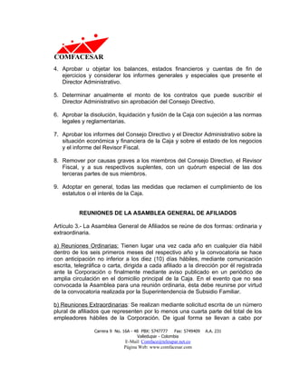 4. Aprobar u objetar los balances, estados financieros y cuentas de fin de
   ejercicios y considerar los informes generales y especiales que presente el
   Director Administrativo.

5. Determinar anualmente el monto de los contratos que puede suscribir el
   Director Administrativo sin aprobación del Consejo Directivo.

6. Aprobar la disolución, liquidación y fusión de la Caja con sujeción a las normas
   legales y reglamentarias.

7. Aprobar los informes del Consejo Directivo y el Director Administrativo sobre la
   situación económica y financiera de la Caja y sobre el estado de los negocios
   y el informe del Revisor Fiscal.

8. Remover por causas graves a los miembros del Consejo Directivo, el Revisor
   Fiscal, y a sus respectivos suplentes, con un quórum especial de las dos
   terceras partes de sus miembros.

9. Adoptar en general, todas las medidas que reclamen el cumplimiento de los
   estatutos o el interés de la Caja.


          REUNIONES DE LA ASAMBLEA GENERAL DE AFILIADOS

Artículo 3.- La Asamblea General de Afiliados se reúne de dos formas: ordinaria y
extraordinaria.

a) Reuniones Ordinarias: Tienen lugar una vez cada año en cualquier día hábil
dentro de los seis primeros meses del respectivo año y la convocatoria se hace
con anticipación no inferior a los diez (10) días hábiles, mediante comunicación
escrita, telegráfica o carta, dirigida a cada afiliado a la dirección por él registrada
ante la Corporación o finalmente mediante aviso publicado en un periódico de
amplia circulación en el domicilio principal de la Caja. En el evento que no sea
convocada la Asamblea para una reunión ordinaria, ésta debe reunirse por virtud
de la convocatoria realizada por la Superintendencia de Subsidio Familiar.

b) Reuniones Extraordinarias: Se realizan mediante solicitud escrita de un número
plural de afiliados que representen por lo menos una cuarta parte del total de los
empleadores hábiles de la Corporación. De igual forma se llevan a cabo por

                Carrera 9 No. 16A - 48 PBX: 5747777     Fax: 5749409   A.A. 231
                                     Valledupar - Colombia
                              E-Mail: Comface@teleupar.net.co
                              Página Web: www.comfacesar.com
 