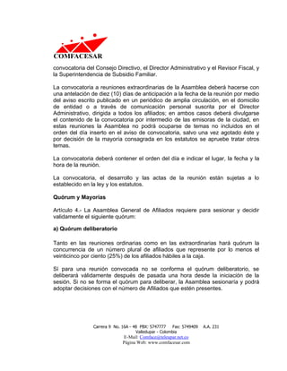 convocatoria del Consejo Directivo, el Director Administrativo y el Revisor Fiscal, y
la Superintendencia de Subsidio Familiar.

La convocatoria a reuniones extraordinarias de la Asamblea deberá hacerse con
una antelación de diez (10) días de anticipación a la fecha de la reunión por medio
del aviso escrito publicado en un periódico de amplia circulación, en el domicilio
de entidad o a través de comunicación personal suscrita por el Director
Administrativo, dirigida a todos los afiliados; en ambos casos deberá divulgarse
el contenido de la convocatoria por intermedio de las emisoras de la ciudad, en
estas reuniones la Asamblea no podrá ocuparse de temas no incluidos en el
orden del día inserto en el aviso de convocatoria, salvo una vez agotado éste y
por decisión de la mayoría consagrada en los estatutos se apruebe tratar otros
temas.

La convocatoria deberá contener el orden del día e indicar el lugar, la fecha y la
hora de la reunión.

La convocatoria, el desarrollo y las actas de la reunión están sujetas a lo
establecido en la ley y los estatutos.

Quórum y Mayorías

Artículo 4.- La Asamblea General de Afiliados requiere para sesionar y decidir
validamente el siguiente quórum:

a) Quórum deliberatorio

Tanto en las reuniones ordinarias como en las extraordinarias hará quórum la
concurrencia de un número plural de afiliados que represente por lo menos el
veinticinco por ciento (25%) de los afiliados hábiles a la caja.

Sí para una reunión convocada no se conforma el quórum deliberatorio, se
deliberará válidamente después de pasada una hora desde la iniciación de la
sesión. Si no se forma el quórum para deliberar, la Asamblea sesionaría y podrá
adoptar decisiones con el número de Afiliados que estén presentes.




                Carrera 9 No. 16A - 48 PBX: 5747777     Fax: 5749409   A.A. 231
                                     Valledupar - Colombia
                              E-Mail: Comface@teleupar.net.co
                              Página Web: www.comfacesar.com
 