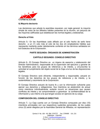 b) Mayoría decisoria

Las decisiones que adopte la asamblea requieren, por regla general, la mayoría
simple de votos de los afiliados hábiles presentes en la reunión, sin perjuicio de
las mayorías calificadas que establezcan las normas legales y estatutarias.

Derecho al Voto

Artículo 5.- En las Asambleas cada afiliado por el solo hecho de serlo tiene
derecho a un (1) voto más el voto de los dos (2) empleadores hábiles que
represente mediante poder debidamente conferido en los términos señalados en
los Estatutos de la Corporación.

             PARTE SEGUNDA: ÓRGANOS DE ADMINISTRACIÓN

                 CAPITULO SEGUNDO: CONSEJO DIRECTIVO

Artículo 6.- El Consejo Directivo es un órgano de asesoría y colaboración del
Director Administrativo, responsable de la supervisión del ejecutivo y garante de
los beneficios para los grupos de referencia y de interés, y circunscribe la
actividad al cumplimiento del objeto social de la Caja a la luz de las disposiciones
legales.

El Consejo Directivo será eficiente, independiente y responsable; actuará en
función de los derechos de los grupos de referencia y de interés, y la
sostenibilidad y crecimiento de la Corporación.

El Consejo Directivo actuará de buena fe y con la información suficiente para
ejercer sus derechos y obligaciones. Sus miembros se abstendrán de actuar
como miembros individualmente, evitarán incurrir en situaciones que causen
conflictos de interés y se comprometerán a garantizar la confidencialidad de la
información y uso interno a la que tengan acceso en ejercicio de su cargo.

COMPOSICIÓN DEL CONSEJO DIRECTIVO

Artículo 7.- La Caja cuenta con un Consejo Directivo compuesto por diez (10)
miembros principales con sus respectivos suplentes personales, de los cuales
cinco (5) serán elegidos por la Asamblea General de Afiliados, en representación


                Carrera 9 No. 16A - 48 PBX: 5747777     Fax: 5749409   A.A. 231
                                     Valledupar - Colombia
                              E-Mail: Comface@teleupar.net.co
                              Página Web: www.comfacesar.com
 