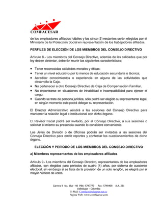de los empleadores afiliados hábiles y los cinco (5) restantes serán elegidos por el
Ministerio de la Protección Social en representación de los trabajadores afiliados.

PERFILES DE ELECCIÓN DE LOS MIEMBROS DEL CONSEJO DIRECTIVO

Artículo 8.- Los miembros del Consejo Directivo, además de las calidades que por
ley deben detentar, deberán reunir las siguientes características:

• Tener reconocidas calidades morales y éticas;
• Tener un nivel educativo por lo menos de educación secundaria o técnica;
• Acreditar conocimientos o experiencia en alguna de las actividades que
  desarrolla la Caja.
• No pertenecer a otro Consejo Directivo de Caja de Compensación Familiar.
• No encontrarse en situaciones de inhabilidad e incompatibilidad para ejercer el
  cargo.
• Cuando se trate de persona jurídica, sólo podrá ser elegido su representante legal,
  en ningún momento este podrá delegar su representación.

El Director Administrativo asistirá a las sesiones del Consejo Directivo para
mantener la relación legal e institucional con dicho órgano.

El Revisor Fiscal podrá ser invitado, por el Consejo Directivo, a sus sesiones o
solicitar él mismo su presencia cuando lo considere conveniente.

Los Jefes de División o de Oficinas podrán ser invitados a las sesiones del
Consejo Directivo para emitir reportes y contestar los cuestionamientos de dicho
órgano.

   ELECCIÓN Y PERÍODO DE LOS MIEMBROS DEL CONSEJO DIRECTIVO

a) Miembros representantes de los empleadores afiliados

Artículo 9.- Los miembros del Consejo Directivo, representantes de los empleadores
afiliados, son elegidos para períodos de cuatro (4) años, por sistema de cuociente
electoral, sin embargo si se trata de la provisión de un solo renglón, se elegirá por el
mayor número de votos.


                 Carrera 9 No. 16A - 48 PBX: 5747777     Fax: 5749409   A.A. 231
                                      Valledupar - Colombia
                               E-Mail: Comface@teleupar.net.co
                               Página Web: www.comfacesar.com
 