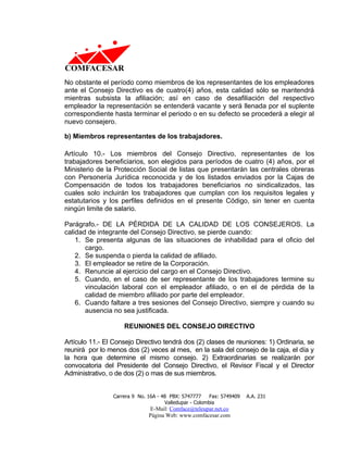 No obstante el período como miembros de los representantes de los empleadores
ante el Consejo Directivo es de cuatro(4) años, esta calidad sólo se mantendrá
mientras subsista la afiliación; así en caso de desafiliación del respectivo
empleador la representación se entenderá vacante y será llenada por el suplente
correspondiente hasta terminar el periodo o en su defecto se procederá a elegir al
nuevo consejero.

b) Miembros representantes de los trabajadores.

Artículo 10.- Los miembros del Consejo Directivo, representantes de los
trabajadores beneficiarios, son elegidos para períodos de cuatro (4) años, por el
Ministerio de la Protección Social de listas que presentarán las centrales obreras
con Personería Jurídica reconocida y de los listados enviados por la Cajas de
Compensación de todos los trabajadores beneficiarios no sindicalizados, las
cuales solo incluirán los trabajadores que cumplan con los requisitos legales y
estatutarios y los perfiles definidos en el presente Código, sin tener en cuenta
ningún limite de salario.

Parágrafo.- DE LA PÉRDIDA DE LA CALIDAD DE LOS CONSEJEROS. La
calidad de integrante del Consejo Directivo, se pierde cuando:
    1. Se presenta algunas de las situaciones de inhabilidad para el oficio del
       cargo.
    2. Se suspenda o pierda la calidad de afiliado.
    3. El empleador se retire de la Corporación.
    4. Renuncie al ejercicio del cargo en el Consejo Directivo.
    5. Cuando, en el caso de ser representante de los trabajadores termine su
       vinculación laboral con el empleador afiliado, o en el de pérdida de la
       calidad de miembro afiliado por parte del empleador.
    6. Cuando faltare a tres sesiones del Consejo Directivo, siempre y cuando su
       ausencia no sea justificada.

                    REUNIONES DEL CONSEJO DIRECTIVO

Artículo 11.- El Consejo Directivo tendrá dos (2) clases de reuniones: 1) Ordinaria, se
reunirá por lo menos dos (2) veces al mes, en la sala del consejo de la caja, el día y
la hora que determine el mismo consejo. 2) Extraordinarias se realizarán por
convocatoria del Presidente del Consejo Directivo, el Revisor Fiscal y el Director
Administrativo, o de dos (2) o mas de sus miembros.


                Carrera 9 No. 16A - 48 PBX: 5747777     Fax: 5749409   A.A. 231
                                     Valledupar - Colombia
                              E-Mail: Comface@teleupar.net.co
                              Página Web: www.comfacesar.com
 