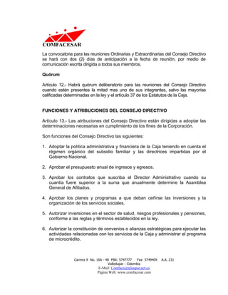 La convocatoria para las reuniones Ordinarias y Extraordinarias del Consejo Directivo
se hará con dos (2) días de anticipación a la fecha de reunión, por medio de
comunicación escrita dirigida a todos sus miembros.

Quórum

Artículo 12.- Habrá quórum deliberatorio para las reuniones del Consejo Directivo
cuando estén presentes la mitad mas uno de sus integrantes, salvo las mayorías
calificadas determinadas en la ley y el artículo 37 de los Estatutos de la Caja.


FUNCIONES Y ATRIBUCIONES DEL CONSEJO DIRECTIVO

Artículo 13.- Las atribuciones del Consejo Directivo están dirigidas a adoptar las
determinaciones necesarias en cumplimiento de los fines de la Corporación.

Son funciones del Consejo Directivo las siguientes:

1. Adoptar la política administrativa y financiera de la Caja teniendo en cuenta el
   régimen orgánico del subsidio familiar y las directrices impartidas por el
   Gobierno Nacional.

2. Aprobar el presupuesto anual de ingresos y egresos.

3. Aprobar los contratos que suscriba el Director Administrativo cuando su
   cuantía fuere superior a la suma que anualmente determine la Asamblea
   General de Afiliados.

4. Aprobar los planes y programas a que deban ceñirse las inversiones y la
   organización de los servicios sociales.

5. Autorizar inversiones en el sector de salud, riesgos profesionales y pensiones,
   conforme a las reglas y términos establecidos en la ley.

6. Autorizar la constitución de convenios o alianzas estratégicas para ejecutar las
   actividades relacionadas con los servicios de la Caja y administrar el programa
   de microcrédito.



                Carrera 9 No. 16A - 48 PBX: 5747777     Fax: 5749409   A.A. 231
                                     Valledupar - Colombia
                              E-Mail: Comface@teleupar.net.co
                              Página Web: www.comfacesar.com
 