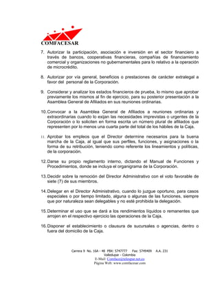 7. Autorizar la participación, asociación e inversión en el sector financiero a
   través de bancos, cooperativas financieras, compañías de financiamiento
   comercial y organizaciones no gubernamentales para lo relativo a la operación
   de microcrédito.

8. Autorizar por vía general, beneficios o prestaciones de carácter extralegal a
   favor del personal de la Corporación.

9. Considerar y analizar los estados financieros de prueba, lo mismo que aprobar
   previamente los mismos al fin de ejercicio, para su posterior presentación a la
   Asamblea General de Afiliados en sus reuniones ordinarias.

10. Convocar a la Asamblea General de Afiliados a reuniones ordinarias y
    extraordinarias cuando lo exijan las necesidades imprevistas o urgentes de la
    Corporación o lo soliciten en forma escrita un número plural de afiliados que
    representen por lo menos una cuarta parte del total de los hábiles de la Caja.

11. Aprobar los empleos que el Director determine necesarios para la buena
   marcha de la Caja, al igual que sus perfiles, funciones, y asignaciones o la
   forma de su retribución, teniendo como referente los lineamientos y políticas,
   de la corporación.

12. Darse su propio reglamento interno, dictando el Manual de Funciones y
    Procedimientos, donde se incluya el organigrama de la Corporación.

13. Decidir sobre la remoción del Director Administrativo con el voto favorable de
    siete (7) de sus miembros.

14. Delegar en el Director Administrativo, cuando lo juzgue oportuno, para casos
    especiales o por tiempo limitado, alguna o algunas de las funciones, siempre
    que por naturaleza sean delegables y no esté prohibida la delegación.

15. Determinar el uso que se dará a los rendimientos líquidos o remanentes que
    arrojen en el respectivo ejercicio las operaciones de la Caja.

16. Disponer el establecimiento o clausura de sucursales o agencias, dentro o
    fuera del domicilio de la Caja.



                Carrera 9 No. 16A - 48 PBX: 5747777     Fax: 5749409   A.A. 231
                                     Valledupar - Colombia
                              E-Mail: Comface@teleupar.net.co
                              Página Web: www.comfacesar.com
 