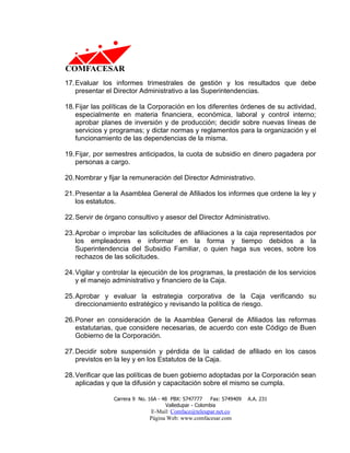 17. Evaluar los informes trimestrales de gestión y los resultados que debe
    presentar el Director Administrativo a las Superintendencias.

18. Fijar las políticas de la Corporación en los diferentes órdenes de su actividad,
    especialmente en materia financiera, económica, laboral y control interno;
    aprobar planes de inversión y de producción; decidir sobre nuevas líneas de
    servicios y programas; y dictar normas y reglamentos para la organización y el
    funcionamiento de las dependencias de la misma.

19. Fijar, por semestres anticipados, la cuota de subsidio en dinero pagadera por
    personas a cargo.

20. Nombrar y fijar la remuneración del Director Administrativo.

21. Presentar a la Asamblea General de Afiliados los informes que ordene la ley y
    los estatutos.

22. Servir de órgano consultivo y asesor del Director Administrativo.

23. Aprobar o improbar las solicitudes de afiliaciones a la caja representados por
    los empleadores e informar en la forma y tiempo debidos a la
    Superintendencia del Subsidio Familiar, o quien haga sus veces, sobre los
    rechazos de las solicitudes.

24. Vigilar y controlar la ejecución de los programas, la prestación de los servicios
    y el manejo administrativo y financiero de la Caja.

25. Aprobar y evaluar la estrategia corporativa de la Caja verificando su
    direccionamiento estratégico y revisando la política de riesgo.

26. Poner en consideración de la Asamblea General de Afiliados las reformas
    estatutarias, que considere necesarias, de acuerdo con este Código de Buen
    Gobierno de la Corporación.

27. Decidir sobre suspensión y pérdida de la calidad de afiliado en los casos
    previstos en la ley y en los Estatutos de la Caja.

28. Verificar que las políticas de buen gobierno adoptadas por la Corporación sean
    aplicadas y que la difusión y capacitación sobre el mismo se cumpla.

                Carrera 9 No. 16A - 48 PBX: 5747777     Fax: 5749409   A.A. 231
                                     Valledupar - Colombia
                              E-Mail: Comface@teleupar.net.co
                              Página Web: www.comfacesar.com
 
