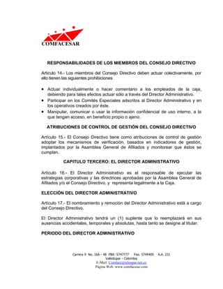 RESPONSABILIDADES DE LOS MIEMBROS DEL CONSEJO DIRECTIVO

Artículo 14.- Los miembros del Consejo Directivo deben actuar colectivamente, por
ello tienen las siguientes prohibiciones:

• Actuar individualmente o hacer comentario a los empleados de la caja,
  debiendo para tales efectos actuar sólo a través del Director Administrativo.
• Participar en los Comités Especiales adscritos al Director Administrativo y en
  los operativos creados por éste.
• Manipular, comunicar o usar la información confidencial de uso interno, a la
  que tengan acceso, en beneficio propio o ajeno.

  ATRIBUCIONES DE CONTROL DE GESTIÓN DEL CONSEJO DIRECTIVO

Artículo 15.- El Consejo Directivo tiene como atribuciones de control de gestión
adoptar los mecanismos de verificación, basados en indicadores de gestión,
implantados por la Asamblea General de Afiliados y monitorear que éstos se
cumplan.

           CAPITULO TERCERO: EL DIRECTOR ADMINISTRATIVO

Artículo 16.- El Director Administrativo es el responsable de ejecutar las
estrategias corporativas y las directrices aprobadas por la Asamblea General de
Afiliados y/o el Consejo Directivo, y representa legalmente a la Caja.

ELECCIÓN DEL DIRECTOR ADMINISTRATIVO

Artículo 17.- El nombramiento y remoción del Director Administrativo está a cargo
del Consejo Directivo.

El Director Administrativo tendrá un (1) suplente que lo reemplazará en sus
ausencias accidentales, temporales y absolutas, hasta tanto se designe al titular.

PERIODO DEL DIRECTOR ADMINISTRATIVO



                Carrera 9 No. 16A - 48 PBX: 5747777     Fax: 5749409   A.A. 231
                                     Valledupar - Colombia
                              E-Mail: Comface@teleupar.net.co
                              Página Web: www.comfacesar.com
 