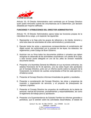 Artículo 18.- El Director Administrativo será nombrado por el Consejo Directivo
quien podrá removerlo cuando las circunstancias así lo determinen, por decisión
adoptada por mayoría calificada.

FUNCIONES Y ATRIBUCIONES DEL DIRECTOR ADMINISTRATIVO

Artículo 19.- El Director Administrativo ejerce todas las funciones propias de la
naturaleza de su cargo, y en especial, las siguientes:

1. Representar a la Caja ante los grupos de referencia y de interés, terceros y
   ante toda clase de autoridades de orden administrativo y jurisdiccional.

2. Ejecutar todos los actos u operaciones correspondientes al cumplimiento del
   objeto social, de conformidad con lo previsto en las leyes, los estatutos, los
   reglamentos y este Código de Buen Gobierno.

3. Autorizar con su firma todos los documentos públicos o privados que deban
   otorgarse en desarrollo de las actividades corporativas o en interés de la Caja,
   o esta función podrá delegarla en uno de los Jefes de División mediante
   documento idóneo.

4. Presentar a la Asamblea General de Afiliados en sus reuniones ordinarias, los
   estados financieros de fin de ejercicio, una vez estos hayan sido aprobados
   por el Consejo Directivo, junto con un informe escrito sobre la situación de la
   Corporación, la rendición de cuentas comprobadas al final de cada ejercicio y
   el balance social.

5. Presentar al Consejo Directivo informes trimestrales de gestión y resultados.

6. Presentar a consideración del Consejo Directivo, las obras y programas de
   inversión y organización de servicios, y el proyecto de presupuesto de
   ingresos y egresos.

7. Presentar al Consejo Directivo los proyectos de modificación de la planta de
   personal, manual de funciones, procedimientos y responsabilidades, así como
   el reglamento de trabajo para su aprobación.

8. Presentar a la Superintendencia de Subsidio Familiar los informes generales o
   periódicos, que le soliciten sobre las actividades desarrolladas, el estado de

                Carrera 9 No. 16A - 48 PBX: 5747777     Fax: 5749409   A.A. 231
                                     Valledupar - Colombia
                              E-Mail: Comface@teleupar.net.co
                              Página Web: www.comfacesar.com
 