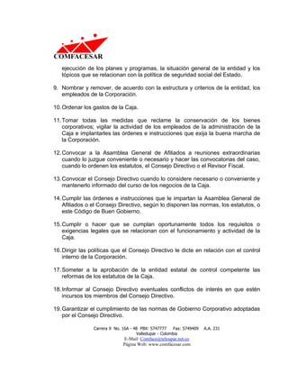 ejecución de los planes y programas, la situación general de la entidad y los
   tópicos que se relacionan con la política de seguridad social del Estado.

9. Nombrar y remover, de acuerdo con la estructura y criterios de la entidad, los
   empleados de la Corporación.

10. Ordenar los gastos de la Caja.

11. Tomar todas las medidas que reclame la conservación de los bienes
    corporativos; vigilar la actividad de los empleados de la administración de la
    Caja e implantarles las órdenes e instrucciones que exija la buena marcha de
    la Corporación.

12. Convocar a la Asamblea General de Afiliados a reuniones extraordinarias
    cuando lo juzgue conveniente o necesario y hacer las convocatorias del caso,
    cuando lo ordenen los estatutos, el Consejo Directivo o el Revisor Fiscal.

13. Convocar el Consejo Directivo cuando lo considere necesario o conveniente y
    mantenerlo informado del curso de los negocios de la Caja.

14. Cumplir las órdenes e instrucciones que le impartan la Asamblea General de
    Afiliados o el Consejo Directivo, según lo disponen las normas, los estatutos, o
    este Código de Buen Gobierno.

15. Cumplir o hacer que se cumplan oportunamente todos los requisitos o
    exigencias legales que se relacionan con el funcionamiento y actividad de la
    Caja.

16. Dirigir las políticas que el Consejo Directivo le dicte en relación con el control
    interno de la Corporación.

17. Someter a la aprobación de la entidad estatal de control competente las
    reformas de los estatutos de la Caja.

18. Informar al Consejo Directivo eventuales conflictos de interés en que estén
    incursos los miembros del Consejo Directivo.

19. Garantizar el cumplimiento de las normas de Gobierno Corporativo adoptadas
    por el Consejo Directivo.

                Carrera 9 No. 16A - 48 PBX: 5747777     Fax: 5749409   A.A. 231
                                     Valledupar - Colombia
                              E-Mail: Comface@teleupar.net.co
                              Página Web: www.comfacesar.com
 