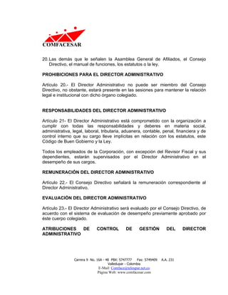 20. Las demás que le señalen la Asamblea General de Afiliados, el Consejo
    Directivo, el manual de funciones, los estatutos o la ley.

PROHIBICIONES PARA EL DIRECTOR ADMINISTRATIVO

Artículo 20.- El Director Administrativo no puede ser miembro del Consejo
Directivo, no obstante, estará presente en las sesiones para mantener la relación
legal e institucional con dicho órgano colegiado.


RESPONSABILIDADES DEL DIRECTOR ADMINISTRATIVO

Artículo 21- El Director Administrativo está comprometido con la organización a
cumplir con todas las responsabilidades y deberes en materia social,
administrativa, legal, laboral, tributaria, aduanera, contable, penal, financiera y de
control interno que su cargo lleve implícitas en relación con los estatutos, este
Código de Buen Gobierno y la Ley.

Todos los empleados de la Corporación, con excepción del Revisor Fiscal y sus
dependientes, estarán supervisados por el Director Administrativo en el
desempeño de sus cargos.

REMUNERACIÓN DEL DIRECTOR ADMINISTRATIVO

Artículo 22.- El Consejo Directivo señalará la remuneración correspondiente al
Director Administrativo.

EVALUACIÓN DEL DIRECTOR ADMINISTRATIVO

Artículo 23.- El Director Administrativo será evaluado por el Consejo Directivo, de
acuerdo con el sistema de evaluación de desempeño previamente aprobado por
éste cuerpo colegiado.

ATRIBUCIONES   DE             CONTROL           DE      GESTIÓN           DEL     DIRECTOR
ADMINISTRATIVO




                Carrera 9 No. 16A - 48 PBX: 5747777     Fax: 5749409   A.A. 231
                                     Valledupar - Colombia
                              E-Mail: Comface@teleupar.net.co
                              Página Web: www.comfacesar.com
 
