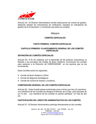 Artículo 24.- El Director Administrativo tendrá atribuciones de control de gestión,
debiendo adoptar los mecanismos de verificación, basados en indicadores de
gestión de la Corporación, y monitorear que éstos se cumplan.


                                             TÍTULO II

                                   COMITÉS ESPECIALES


                   PARTE PRIMERA: COMITÉS ESPECIALES

   CAPITULO PRIMERO: PLANTEAMIENTO GENERAL DE LOS COMITÉS
                         ESPECIALES

DEFINICIÓN DE COMITÉS ESPECIALES

Artículo 25.- A fin de colaborar con el desarrollo de las políticas corporativas, la
filosofía y los principios del Código de Buen Gobierno, funcionaran los comités
para asesorar a la Dirección de COMFACESAR en los asuntos que se les
encomiende.

Estos Comités serán los siguientes:

• Comité de Buen Gobierno y Ética
• Comité de Negocios Estratégicos
• Comité de Control de Gestión y Auditoría.

COMPOSICIÓN GENERAL DE LOS COMITÉS ESPECIALES

Artículo 26.- Cada Comité estará conformado como mínimo por tres (3) miembros.
Los miembros de los Comités los designa el Director de la Caja para periodos de
un (1) año. Los miembros de los comités no podrán participar en más de dos
(2).

PARTICIPACIÓN DEL DIRECTOR ADMINISTRATIVO EN LOS COMITÉS

Artículo 27.- El Director Administrativo participa directamente en los comités.

                Carrera 9 No. 16A - 48 PBX: 5747777     Fax: 5749409   A.A. 231
                                     Valledupar - Colombia
                              E-Mail: Comface@teleupar.net.co
                              Página Web: www.comfacesar.com
 