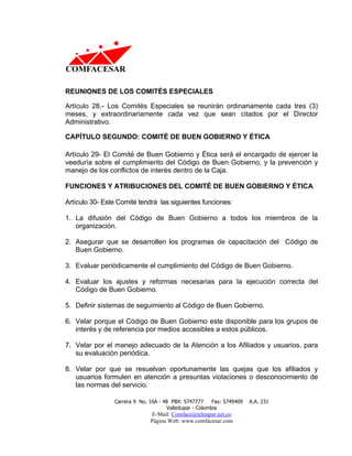 REUNIONES DE LOS COMITÉS ESPECIALES

Artículo 28.- Los Comités Especiales se reunirán ordinariamente cada tres (3)
meses, y extraordinariamente cada vez que sean citados por el Director
Administrativo.

CAPÍTULO SEGUNDO: COMITÉ DE BUEN GOBIERNO Y ÉTICA

Artículo 29- El Comité de Buen Gobierno y Ética será el encargado de ejercer la
veeduría sobre el cumplimiento del Código de Buen Gobierno, y la prevención y
manejo de los conflictos de interés dentro de la Caja.

FUNCIONES Y ATRIBUCIONES DEL COMITÉ DE BUEN GOBIERNO Y ÉTICA

Artículo 30- Este Comité tendrá las siguientes funciones:

1. La difusión del Código de Buen Gobierno a todos los miembros de la
   organización.

2. Asegurar que se desarrollen los programas de capacitación del Código de
   Buen Gobierno.

3. Evaluar periódicamente el cumplimiento del Código de Buen Gobierno.

4. Evaluar los ajustes y reformas necesarias para la ejecución correcta del
   Código de Buen Gobierno.

5. Definir sistemas de seguimiento al Código de Buen Gobierno.

6. Velar porque el Código de Buen Gobierno este disponible para los grupos de
   interés y de referencia por medios accesibles a estos públicos.

7. Velar por el manejo adecuado de la Atención a los Afiliados y usuarios, para
   su evaluación periódica.

8. Velar por que se resuelvan oportunamente las quejas que los afiliados y
   usuarios formulen en atención a presuntas violaciones o desconocimiento de
   las normas del servicio.

                Carrera 9 No. 16A - 48 PBX: 5747777     Fax: 5749409   A.A. 231
                                     Valledupar - Colombia
                              E-Mail: Comface@teleupar.net.co
                              Página Web: www.comfacesar.com
 