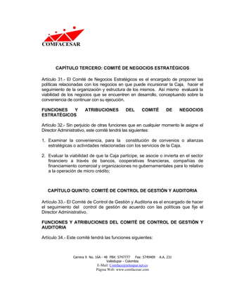 CAPÍTULO TERCERO: COMITÉ DE NEGOCIOS ESTRATÉGICOS

Artículo 31.- El Comité de Negocios Estratégicos es el encargado de proponer las
políticas relacionadas con los negocios en que puede incursionar la Caja, hacer el
seguimiento de la organización y estructura de los mismos. Así mismo evaluará la
viabilidad de los negocios que se encuentren en desarrollo, conceptuando sobre la
conveniencia de continuar con su ejecución.

FUNCIONES  Y           ATRIBUCIONES              DEL       COMITÉ          DE     NEGOCIOS
ESTRATÉGICOS

Artículo 32.- Sin perjuicio de otras funciones que en cualquier momento le asigne el
Director Administrativo, este comité tendrá las siguientes:

1. Examinar la conveniencia, para la constitución de convenios o alianzas
   estratégicas o actividades relacionadas con los servicios de la Caja.

2. Evaluar la viabilidad de que la Caja participe, se asocie o invierta en el sector
   financiero a través de bancos, cooperativas financieras, compañías de
   financiamiento comercial y organizaciones no gubernamentales para lo relativo
   a la operación de micro crédito;



   CAPÍTULO QUINTO: COMITÉ DE CONTROL DE GESTIÓN Y AUDITORIA

Artículo 33.- El Comité de Control de Gestión y Auditoria es el encargado de hacer
el seguimiento del control de gestión de acuerdo con las políticas que fije el
Director Administrativo.

FUNCIONES Y ATRIBUCIONES DEL COMITÉ DE CONTROL DE GESTIÓN Y
AUDITORIA

Artículo 34.- Este comité tendrá las funciones siguientes:



                Carrera 9 No. 16A - 48 PBX: 5747777     Fax: 5749409   A.A. 231
                                     Valledupar - Colombia
                              E-Mail: Comface@teleupar.net.co
                              Página Web: www.comfacesar.com
 