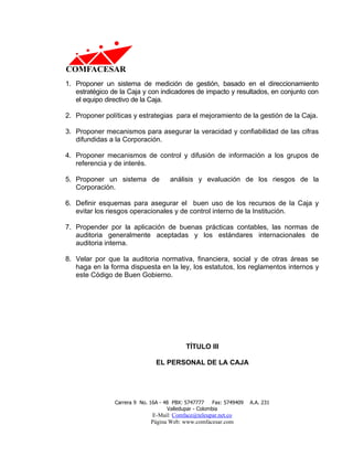 1. Proponer un sistema de medición de gestión, basado en el direccionamiento
   estratégico de la Caja y con indicadores de impacto y resultados, en conjunto con
   el equipo directivo de la Caja.

2. Proponer políticas y estrategias para el mejoramiento de la gestión de la Caja.

3. Proponer mecanismos para asegurar la veracidad y confiabilidad de las cifras
   difundidas a la Corporación.

4. Proponer mecanismos de control y difusión de información a los grupos de
   referencia y de interés.

5. Proponer un sistema de             análisis y evaluación de los riesgos de la
   Corporación.

6. Definir esquemas para asegurar el buen uso de los recursos de la Caja y
   evitar los riesgos operacionales y de control interno de la Institución.

7. Propender por la aplicación de buenas prácticas contables, las normas de
   auditoria generalmente aceptadas y los estándares internacionales de
   auditoria interna.

8. Velar por que la auditoria normativa, financiera, social y de otras áreas se
   haga en la forma dispuesta en la ley, los estatutos, los reglamentos internos y
   este Código de Buen Gobierno.




                                            TÍTULO III

                                EL PERSONAL DE LA CAJA




                Carrera 9 No. 16A - 48 PBX: 5747777     Fax: 5749409   A.A. 231
                                     Valledupar - Colombia
                              E-Mail: Comface@teleupar.net.co
                              Página Web: www.comfacesar.com
 