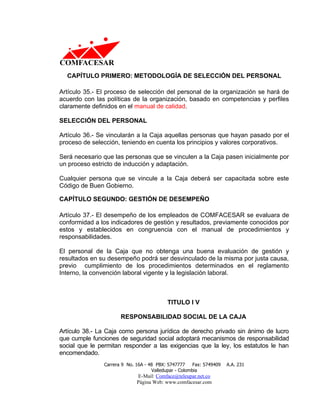 CAPÍTULO PRIMERO: METODOLOGÍA DE SELECCIÓN DEL PERSONAL

Artículo 35.- El proceso de selección del personal de la organización se hará de
acuerdo con las políticas de la organización, basado en competencias y perfiles
claramente definidos en el manual de calidad.

SELECCIÓN DEL PERSONAL

Artículo 36.- Se vincularán a la Caja aquellas personas que hayan pasado por el
proceso de selección, teniendo en cuenta los principios y valores corporativos.

Será necesario que las personas que se vinculen a la Caja pasen inicialmente por
un proceso estricto de inducción y adaptación.

Cualquier persona que se vincule a la Caja deberá ser capacitada sobre este
Código de Buen Gobierno.

CAPÍTULO SEGUNDO: GESTIÓN DE DESEMPEÑO

Artículo 37.- El desempeño de los empleados de COMFACESAR se evaluara de
conformidad a los indicadores de gestión y resultados, previamente conocidos por
estos y establecidos en congruencia con el manual de procedimientos y
responsabilidades.

El personal de la Caja que no obtenga una buena evaluación de gestión y
resultados en su desempeño podrá ser desvinculado de la misma por justa causa,
previo cumplimiento de los procedimientos determinados en el reglamento
Interno, la convención laboral vigente y la legislación laboral.



                                           TITULO I V

                      RESPONSABILIDAD SOCIAL DE LA CAJA

Artículo 38.- La Caja como persona jurídica de derecho privado sin ánimo de lucro
que cumple funciones de seguridad social adoptará mecanismos de responsabilidad
social que le permitan responder a las exigencias que la ley, los estatutos le han
encomendado.
               Carrera 9 No. 16A - 48 PBX: 5747777     Fax: 5749409   A.A. 231
                                    Valledupar - Colombia
                             E-Mail: Comface@teleupar.net.co
                             Página Web: www.comfacesar.com
 