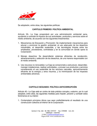 Se adoptarán, entre otras, las siguientes políticas:

                 CAPITULO PRIMERO: POLÍTICA AMBIENTAL

Artículo 39.- La Caja propenderá por una administración ambiental sana,
ayudando a controlar el impacto de sus actividades, productos y servicios sobre el
medio ambiente, de acuerdo con los siguientes lineamientos:

1. Mecanismos de Educación y Promoción: Se implementarán mecanismos para
   educar y promover la gestión ambiental, el uso adecuado de los desechos
   industriales, el desarrollo sostenible, y las tecnologías limpias entre los
   empleados, proveedores, contratistas y en la comunidad en donde opera la
   Corporación.

2. Manejo desechos: Se desarrollarán sistemas eficientes de recolección,
   almacenamiento y selección de los desechos, de una manera responsable con
   el medio ambiente.

3. Uso recursos no renovables: La Caja se compromete a estructurar, desarrollar,
   manejar instalaciones, realizar actividades, y proveer sus productos y servicios
   considerando el uso sostenible de los recursos naturales, aprovechamiento
   eficiente de la energía y otros insumos, y la minimización de los impactos
   ambientales adversos.




             CAPITULO SEGUNDO: POLÍTICA ANTICORRUPCIÓN

Artículo 40.- La Caja está en contra de toda práctica corrupta y soborno, por lo cual
adoptará, entre otras, las siguientes medidas para impedir, prevenir y combatir estos
fenómenos en su interior:

1. Contemplará principios éticos que sean preferiblemente el resultado de una
   construcción colectiva al interior de la Corporación.



                Carrera 9 No. 16A - 48 PBX: 5747777     Fax: 5749409   A.A. 231
                                     Valledupar - Colombia
                              E-Mail: Comface@teleupar.net.co
                              Página Web: www.comfacesar.com
 