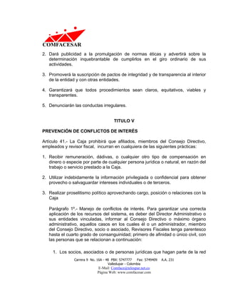 2. Dará publicidad a la promulgación de normas éticas y advertirá sobre la
   determinación inquebrantable de cumplirlos en el giro ordinario de sus
   actividades.

3. Promoverá la suscripción de pactos de integridad y de transparencia al interior
   de la entidad y con otras entidades.

4. Garantizará que todos procedimientos sean claros, equitativos, viables y
   transparentes.

5. Denunciarán las conductas irregulares.


                                        TITULO V

PREVENCIÓN DE CONFLICTOS DE INTERÉS

Artículo 41.- La Caja prohibirá que afiliados, miembros del Consejo Directivo,
empleados y revisor fiscal, incurran en cualquiera de las siguientes prácticas:

1. Recibir remuneración, dádivas, o cualquier otro tipo de compensación en
   dinero o especie por parte de cualquier persona jurídica o natural, en razón del
   trabajo o servicio prestado a la Caja.

2. Utilizar indebidamente la información privilegiada o confidencial para obtener
   provecho o salvaguardar intereses individuales o de terceros.

3. Realizar proselitismo político aprovechando cargo, posición o relaciones con la
   Caja

   Parágrafo 1º.- Manejo de conflictos de interés. Para garantizar una correcta
   aplicación de los recursos del sistema, es deber del Director Administrativo o
   sus entidades vinculadas, informar al Consejo Directivo o máximo órgano
   administrativo, aquellos casos en los cuales él o un administrador, miembro
   del Consejo Directivo, socio o asociado, Revisores Fiscales tenga parentesco
   hasta el cuarto grado de consanguinidad; primero de afinidad o único civil, con
   las personas que se relacionan a continuación:

     1. Los socios, asociados o de personas jurídicas que hagan parte de la red
                Carrera 9 No. 16A - 48 PBX: 5747777     Fax: 5749409   A.A. 231
                                     Valledupar - Colombia
                              E-Mail: Comface@teleupar.net.co
                              Página Web: www.comfacesar.com
 