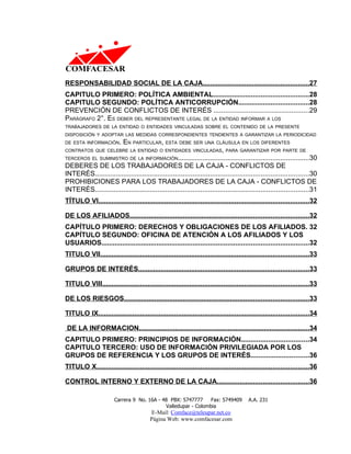 RESPONSABILIDAD SOCIAL DE LA CAJA........................................................27
CAPITULO PRIMERO: POLÍTICA AMBIENTAL..................................................28
CAPITULO SEGUNDO: POLÍTICA ANTICORRUPCIÓN.....................................28
PREVENCIÓN DE CONFLICTOS DE INTERÉS .................................................29
PARÁGRAFO 2°. ES DEBER DEL REPRESENTANTE LEGAL DE LA ENTIDAD INFORMAR A LOS
TRABAJADORES DE LA ENTIDAD O ENTIDADES VINCULADAS SOBRE EL CONTENIDO DE LA PRESENTE
DISPOSICIÓN Y ADOPTAR LAS MEDIDAS CORRESPONDIENTES TENDIENTES A GARANTIZAR LA PERIODICIDAD
DE ESTA INFORMACIÓN.  EN PARTICULAR, ESTA DEBE SER UNA CLÁUSULA EN LOS DIFERENTES
CONTRATOS QUE CELEBRE LA ENTIDAD O ENTIDADES VINCULADAS, PARA GARANTIZAR POR PARTE DE
TERCEROS EL SUMINISTRO DE LA INFORMACIÓN....................................................................30
DEBERES DE LOS TRABAJADORES DE LA CAJA - CONFLICTOS DE
INTERÉS...............................................................................................................30
PROHIBICIONES PARA LOS TRABAJADORES DE LA CAJA - CONFLICTOS DE
INTERÉS...............................................................................................................31
TÍTULO VI...............................................................................................................32

DE LOS AFILIADOS..............................................................................................32
CAPÍTULO PRIMERO: DERECHOS Y OBLIGACIONES DE LOS AFILIADOS. 32
CAPÍTULO SEGUNDO: OFICINA DE ATENCIÓN A LOS AFILIADOS Y LOS
USUARIOS............................................................................................................32
TITULO VII..............................................................................................................33

GRUPOS DE INTERÉS..........................................................................................33

TITULO VIII.............................................................................................................33

DE LOS RIESGOS.................................................................................................33

TITULO IX...............................................................................................................34

DE LA INFORMACION..........................................................................................34
CAPITULO PRIMERO: PRINCIPIOS DE INFORMACIÓN...................................34
CAPITULO TERCERO: USO DE INFORMACIÓN PRIVILEGIADA POR LOS
GRUPOS DE REFERENCIA Y LOS GRUPOS DE INTERÉS..............................36
TITULO X................................................................................................................36

CONTROL INTERNO Y EXTERNO DE LA CAJA................................................36

                       Carrera 9 No. 16A - 48 PBX: 5747777     Fax: 5749409             A.A. 231
                                            Valledupar - Colombia
                                         E-Mail: Comface@teleupar.net.co
                                         Página Web: www.comfacesar.com
 