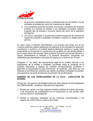 de servicios contratadas directa o indirectamente por la entidad o de las
        entidades vinculadas por razón de inversiones de capital.
     2. Los contratistas personas naturales y los socios o asociados de personas
        jurídicas con quienes la entidad o sus entidades vinculadas celebren
        cualquier tipo de contrato o convenio dentro del marco de la operación
        del régimen.
     3. Los socios, asociados o de personas jurídicas receptoras de recursos de
        capital de la entidad o entidades vinculadas, conforme su objeto social lo
        permita.

En estos casos el Director Administrativo o la persona que tenga uno de los
vínculos anteriores deberá abstenerse de participar en los procesos de selección,
contratación o auditoría y la entidad deberá celebrarlos siempre y cuando éstos
proponentes se encuentren en condiciones de igualdad con las demás ofertas o
ser la mejor opción del mercado. Será causal de remoción del Consejo Directivo u
órgano administrativo la violación a la presente disposición, incluyendo una
inhabilidad para desempeñar esta clase de cargos por un término de 10 años.

Parágrafo 2°. Es deber del representante legal de la entidad informar a los
trabajadores de la entidad o entidades vinculadas sobre el contenido de la
presente disposición y adoptar las medidas correspondientes tendientes a
garantizar la periodicidad de esta información. En particular, esta debe ser una
cláusula en los diferentes contratos que celebre la entidad o entidades vinculadas,
para garantizar por parte de terceros el suministro de la información.

DEBERES DE LOS TRABAJADORES DE LA CAJA - CONFLICTOS DE
INTERÉS.

Artículo 42.- Sin perjuicio del establecimiento de otros deberes de los trabajadores
de COMFACESAR, constituirá falta grave los siguientes:

1. Revelar por escrito a la Caja cualquier posible conflictos de interés que tenga,
   o las situaciones de competidores con la Corporación en que puedan estar
   incursos directa o indirectamente.

2. Facilitar la adecuada realización de las funciones encomendadas a los
   órganos de control interno y externo de la Caja.


                Carrera 9 No. 16A - 48 PBX: 5747777     Fax: 5749409   A.A. 231
                                     Valledupar - Colombia
                              E-Mail: Comface@teleupar.net.co
                              Página Web: www.comfacesar.com
 