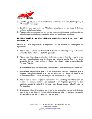 3. Guardar y proteger la reserva industrial, comercial, financiera, tecnológica y la
   información de la Caja.

4. Contribuir para que todos los Afiliados y usuarios de los servicios de la Caja
   reciban un trato equitativo.
5. Revelar a tiempo los eventos en que se encuentren incursos en alguna de las
   situaciones enunciadas en el acápite sobre prevención de conflictos.

PROHIBICIONES PARA LOS TRABAJADORES DE LA CAJA - CONFLICTOS
DE INTERÉS

Artículo 43.- Sin perjuicio de la ampliación de los mismos, se consagran las
siguientes:

1. Abstenerse de utilizar indebidamente la Información Privilegiada y confidencial
   en contra de los intereses de la Corporación.

2. Abstenerse de participar, directa o indirectamente, en interés personal o de
   terceros, en actividades que impliquen competencia con la Caja o en actos
   respecto de los cuales exista conflictos de interés, salvo autorización del
   Consejo Directivo.

3. Abstenerse de realizar actividades que atenten contra los intereses de la Caja.

4. Abstenerse de gestionar, por sí o por interpuesta persona, negocios que le
   originen ventajas conforme a la Ley, los estatutos, el Código de Ética o las
   buenas costumbres, donde se infringen los intereses de la Caja.

5. Abstenerse de utilizar su posición en la Caja o su nombre para obtener para sí,
   o para un tercero, tratamientos especiales en negocios particulares, con
   cualquier persona natural o jurídica que tenga alguna relación con la
   Corporación.

6. Abstenerse utilizar los activos, servicios, y en general los recursos de la Caja
   para actividades distintas de las relacionadas con ella, por lo tanto no podrán
   encausarlos en provecho personal o de terceros.




                Carrera 9 No. 16A - 48 PBX: 5747777     Fax: 5749409   A.A. 231
                                     Valledupar - Colombia
                              E-Mail: Comface@teleupar.net.co
                              Página Web: www.comfacesar.com
 