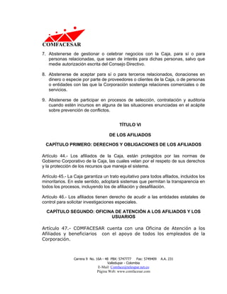 7. Abstenerse de gestionar o celebrar negocios con la Caja, para sí o para
   personas relacionadas, que sean de interés para dichas personas, salvo que
   medie autorización escrita del Consejo Directivo.

8. Abstenerse de aceptar para sí o para terceros relacionados, donaciones en
   dinero o especie por parte de proveedores o clientes de la Caja, o de personas
   o entidades con las que la Corporación sostenga relaciones comerciales o de
   servicios.

9. Abstenerse de participar en procesos de selección, contratación y auditoria
   cuando estén incursos en alguna de las situaciones enunciadas en el acápite
   sobre prevención de conflictos.


                                            TÍTULO VI

                                      DE LOS AFILIADOS

 CAPÍTULO PRIMERO: DERECHOS Y OBLIGACIONES DE LOS AFILIADOS

Artículo 44.- Los afiliados de la Caja, están protegidos por las normas de
Gobierno Corporativo de la Caja, las cuales velan por el respeto de sus derechos
y la protección de los recursos que maneja el sistema.

Artículo 45.- La Caja garantiza un trato equitativo para todos afilados, incluidos los
minoritarios. En este sentido, adoptará sistemas que permitan la transparencia en
todos los procesos, incluyendo los de afiliación y desafiliación.

Artículo 46.- Los afiliados tienen derecho de acudir a las entidades estatales de
control para solicitar investigaciones especiales.

  CAPÍTULO SEGUNDO: OFICINA DE ATENCIÓN A LOS AFILIADOS Y LOS
                          USUARIOS

Artículo 47.- COMFACESAR cuenta con una Oficina de Atención a los
Afiliados y beneficiarios con el apoyo de todos los empleados de la
Corporación.



                Carrera 9 No. 16A - 48 PBX: 5747777     Fax: 5749409   A.A. 231
                                     Valledupar - Colombia
                              E-Mail: Comface@teleupar.net.co
                              Página Web: www.comfacesar.com
 